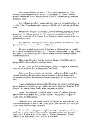 Sam e sua matilha não atacaram os Cullens, porque esperavam que Bella
morresse e que eu enlouquecesse e liderasse o ataque contra os Cullens. Então nós
ficamos no perímetro da casa para proteger os “bondosos” vampiros até que pudessem
finalmente partir.

       O período que estive lá foi uma eterna tortura para mim, pois era obrigado a ver
a minha Bella definhando a cada dia, com a sua vida indo embora a cada respiração que
dava.

        Em uma conversa com o doutor presas, inconscientemente, sugeri que a criança
poderia está com sede de sangue e isso foi o suficiente para que começassem a dá
sangue para a minha ela beber. E apesar de ser nojento, foi o que a manteve viva e forte
por mais algum tempo.

        Eu percebia que ela não gostava daquilo, tanto quanto eu, mas faria o que fosse
preciso para manter a sua catucadora viva até o parto.

        Eu nunca havia vivido momentos tão horríveis na minha vida, mesmo quando
me desesperei com a noticia do casamento e fui embora, mesmo quando ela falou de sua
lua de mel. E sabia que tudo que havia sofrido até aquele momento não se comparava
com a dor que sentia.

       Também era fato que eu morreria assim que ela desse o seu último suspiro,
porque não haveria mais lugar no mundo para mim.

        Eu estava ciente que tudo acabaria em pouco tempo, mas apesar de vê-la sofrer
ainda era um alívio tê-la viva, mesmo que não fosse minha.

        Tentava não dormir, primeiro não queria ter pesadelos com Bella morrendo e
segundo eu tinha medo que a matilha atacasse enquanto eu dormia. Então estava
extremamente cansado fisicamente, mas o meu estresse mental era ainda maior que o
físico.

        Algumas vezes eu queria matar o leitor de mentes, mas na maior parte do tempo
eu só conseguia ter pena dele, porque ele aparentava sofrer muito mais do que eu. E me
imagina como nós estávamos ligados pela dor que nos martirizava.

        Quando Bella entrou em trabalho de parto, eu estava lá e tive que ajudá-lo a
fazer o parto, pois a Barbie, burra, não tinha o controle para agüentar o sangue e o
doutor presas não estava na casa.

        Foi a experiência mais horrível que uma pessoa pode ver, uma mulher grávida
que definhava de dor e desespero. Mas eu tiver que ser forte e ajudar o leitor de mentes
a fazer o que era preciso naquele momento.

       Eu não tenho como descrever o que foi o parto, pois meus pensamentos ficaram
confusos e os acontecimentos foram estranhos demais para minha mente conseguir
armazenar os detalhes. Mas o que me lembrou foi da criança nascendo e Edward
ordenando que a jogasse pela janela, após ela morder Bella.
 