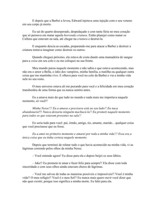 E depois que a Barbei a levou, Edward injetava uma injeção com o seu veneno
em seu corpo já morto.

        Eu sai do quarto desesperado, despedaçado e com tanta fúria no meu coração
que só pensava em matar aquela horrenda criatura. Então planejei como matar os
Cullens que estavam na sala, até chegar na criatura e destruí-la.

        E enquanto descia as escadas, preparando-me para atacar a Barbei e destruir a
criatura tentava imaginar como destruir os outros.

        Quando cheguei próximo, ela estava de costa dando uma mamadeira de sangue
para a coisa em seu colo e eu me coloquei na sua frente.

        Meu mundo parou naquele momento e não sabia o que estava acontecendo, mas
não era o amor a Bella, o ódio dos vampiros, minha família, a matilha ou qualquer outra
coisa que me mantinha vivo. E olhava para você no colo da Barbei e via a minha vida
nele no seu rosto.

        O meu universo estava ali me puxando para você e a felicidade em meu coração
transbordou de uma forma que eu nunca sentira antes.

     Eu a amava mais do que tudo no mundo e nada mais me importava naquele
momento, só você!!

       Minha Nesse!!! Eu a amava e precisava está ao seu lado!! Eu nuca
abandonaria!!! Nunca deixaria ninguém machucá-la!! Eu prometi naquele momento
para todos os que estavam presentes na sala!!

       Eu seria tudo para você: pai, irmão, amigo, tio, amante, marido... qualquer coisa
que você precisasse que eu fosse.

       Eu a amei no primeiro momento e amarei por toda a minha vida!!! Essa era a
única coisa que eu tinha certeza naquele momento.

       Depois que terminei de relatar tudo o que havia acontecido na minha vida, vi as
lágrimas correndo pelos olhos da minha Nesse.

       – Você entende agora? Eu disse para ela e depois beijei os seus lábios.

        – Jake!! Eu prometo te amar e fazer feliz para sempre!! Ela disse com toda
sinceridade e com seus olhos ainda estavam cheios de lágrimas.

        – Você me salvou de todas as maneiras possíveis e impossíveis!! Você é minha
vida!! O meu refúgio!! Você é o meu Sol!! Eu nunca mais quero ouvir você dizer que
não quer existir, porque isso significa a minha morte. Eu falei para ela.
 