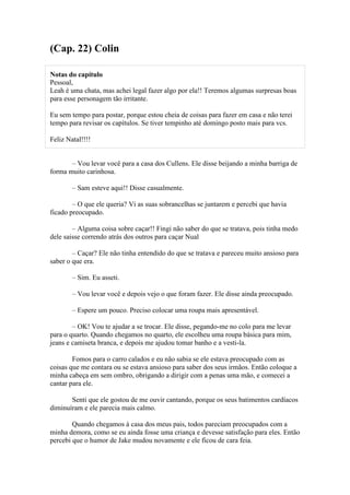 (Cap. 22) Colin

Notas do capítulo
Pessoal,
Leah é uma chata, mas achei legal fazer algo por ela!! Teremos algumas surpresas boas
para esse personagem tão irritante.

Eu sem tempo para postar, porque estou cheia de coisas para fazer em casa e não terei
tempo para revisar os capítulos. Se tiver tempinho até domingo posto mais para vcs.

Feliz Natal!!!!


       – Vou levar você para a casa dos Cullens. Ele disse beijando a minha barriga de
forma muito carinhosa.

        – Sam esteve aqui!! Disse casualmente.

        – O que ele queria? Vi as suas sobrancelhas se juntarem e percebi que havia
ficado preocupado.

        – Alguma coisa sobre caçar!! Fingi não saber do que se tratava, pois tinha medo
dele saisse correndo atrás dos outros para caçar Nual

        – Caçar? Ele não tinha entendido do que se tratava e pareceu muito ansioso para
saber o que era.

        – Sim. Eu asseti.

        – Vou levar você e depois vejo o que foram fazer. Ele disse ainda preocupado.

        – Espere um pouco. Preciso colocar uma roupa mais apresentável.

        – OK! Vou te ajudar a se trocar. Ele disse, pegando-me no colo para me levar
para o quarto. Quando chegamos no quarto, ele escolheu uma roupa básica para mim,
jeans e camiseta branca, e depois me ajudou tomar banho e a vesti-la.

        Fomos para o carro calados e eu não sabia se ele estava preocupado com as
coisas que me contara ou se estava ansioso para saber dos seus irmãos. Então coloque a
minha cabeça em sem ombro, obrigando a dirigir com a penas uma mão, e comecei a
cantar para ele.

       Senti que ele gostou de me ouvir cantando, porque os seus batimentos cardíacos
diminuíram e ele parecia mais calmo.

        Quando chegamos à casa dos meus pais, todos pareciam preocupados com a
minha demora, como se eu ainda fosse uma criança e devesse satisfação para eles. Então
percebi que o humor de Jake mudou novamente e ele ficou de cara feia.
 