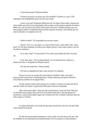 – Vocês demoraram? Reclamou Bella.

       – Ficamos um pouco na nossa casa. Privacidade!! Lembra-se o que é? Ele
respondeu com rispidamente para ela com uma careta.

        – Como você está? Perguntou Bella para ele. Eu fiquei observando e pensei que
seria melhor que não tivesse perguntado nada, porque eu não gostava quando ele tratava
Bella mal e ele na estava com muito humor para conversas. Também porque essa era
uma pergunta idiota e totalmente desnecessária naquele momento, mas entendi que ela
estava tentando ser simpática com ele.



       – Sobrevivendo!! Ele respondeu em um tom casual.

       – Nesse!! Vou ver o que Sam e os outros foram fazer e mais tarde volto. Fique
bem! Ta? Ele disse beijando a minha testa e depois puxou o meu corpo contra o seu em
um abraço carinhoso.

       – Eu te amo, Jake!! Te amo muito!!! Eu sentia necessidade de dizer isso para
ele.

        – Eu te amo mais... Ele riu pela primeira vez em muitas horas e depois se
afastou de mim, se dirigindo em direção à porta.

       – Ele não está nada bem. Afirmou Bella.

       – Ele está se culpando por tudo o que ocorreu. Eu respondi.

        Pensei em tocar no assunto do envolvimento de Bella e Jake, mas achei
desnecessário causar mais constrangimentos. Porque sabia que ela amava Edward e
seria doloroso lembrar-se de alguns fatos.

       Eu não sentiria ciúmes dela, porque era a minha e na época eu ainda não havia
nascido. Então era injusto e egoísta da minha parte remexer no passado.

        Jake voltou mais tarde e disse que não encontraram o rastro de Nual. Mas que
me deixaria lá por alguns dias, pois eles iriam partir atrás dele e não desistiriam de
encontrá-lo, mesmo precisando seguir até a America do Sul. Contudo voltariam antes da
lutra contra os Volturis.



      Eu fiquei chateada e com medo de que algo acontecesse com ela, mas não tinha
como impedi-lo de partir.



      Os dias foram passando lentamente e estava cada vez mais fraca, pois até o dia
do combate só me alimentaria de comida humana. Por isso passava os dias deitada a
 