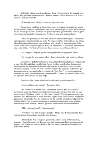 Só Charlie olhava com desconfiança e dizia: -Como pode se tão parecida com
Bella? Tão geniosa e temperamental. – Franziu o cenho e ficou pensativo. Ele ficava
cada vez mais desconfiado.

       – É a convivência, Charlie. – Meu pai respondia rindo.

         As conversas paralelas se formavam e todos já pareciam ter esquecido aquele
inconveniente. Eu estava mais calma e meu pai já não me segurava mais. Até conseguia
rir das piadas que faziam. Acho que foi quando percebeu que tudo tinha acabado, pelo
menos parecia, que Jake veio para mim. Avaliou o meu rosto e depois falou:

         –Ness, Por que você não toca para nós a sua última composição? - Seu sorriso
era irradiante e iluminava todo seu rosto. Às vezes eu tinha a impressão que ele estava
olhando para um diamante ou algo precioso. Meu coração se aquecia quando fazia
aquilo. Sentia-me realmente especial. Tudo em minha volta se iluminava. Era um dom
que só ele tinha... “Até hoje ele consegue fazer com que me sinta dessa forma”.

       –Ela compõe? - Alguém que não consegui identificar perguntou cético.

       –Ela compõe tão bem quanto o Pai. - Respondeu minha mãe muito orgulhosa.

        Eu comecei a dedilhar as teclas do piano, tocando uma canção que compus para
o meu Jake. Deixei toda a emoção fluir. Fechei os olhos e me lembrei de como me
sentia quando me agarrava aos pelos do lobo marrom avermelhado e era conduzida
através da floresta. O vento em meus cabelos, o cheiro das criaturas, os barulhos que
para muitos seria imperceptível e os rosnados do “meu lobo”. E o mais importante,
como eu me sentia iluminada quando estava com ele. Como o seu sorriso tinha o poder
de aquecer o meu coração e o meu corpo.

       Quando terminei todos aplaudiam incrédulos do que tinham ouvido.

       –Como se chama essa canção? - Perguntou Kate.

       – Se chama Sol da minha vida - Eu respondi olhando para Jake, quando
novamente todos me olhavam espantados sem entender o porquê. Para mim era algo
muito natural. Veja bem, eu não via Jake como “homem”. Ele era apenas o amigo que
me fazia feliz. Que tornava os meus dias mais alegres, mais fáceis e estava sempre me
protegendo e mimando. Não me imaginava um dia sem ele. Era impossível pensar na
vida sem Jake. Para os outros, entretanto, era estranho uma criança sentir tamanha
veneração por um “homem”. Mesmo que nisso não houvesse maldade nenhuma.

       – Mãe, estou com sono! - Eu resmunguei.

        – Vou levar você para o quarto, querida. – Minha mãe disse docemente. Jake
veio até mim e deu um beijo na minha testa dizendo:

        – Durma bem! Não se esquece que amanhã vamos caçar. Então descanse,
querida. – Seus olhos negros brilhavam com tanta intensidade. Pareciam duas perolas
negras. Eu o olhei e me senti confortável. Dei um abraço apertado e me despedi de
todos antes de sair.
 