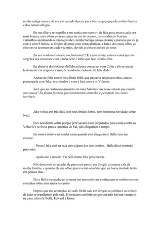 minha antiga cama e de vez em quando descia, para ficar na presença da minha família
e dos nossos amigos.

        Eu me olhava no espelho e me sentia um monstro de feia, pois estava cada vez
mais branca, meu olhos estavam azuis da cor do oceano, meus cabeços ficaram
vermelhos acentuando a minha palidez, minha barriga estava enorme e parecia que eu já
estava com 9 meses, as feições do meu rosto eram abatidas, a baixo dos meus olhos as
olheiras se acentuavam cada vez mais, devido as poucas noites de sono.

       Eu era verdadeiramente um fantasma!!! E a essa altura, a única coisa que me
alegrava era conversar com o meu bebê e sabia que isso o fazia feliz.

       Eu abusava dos poderes de Edward para conversar com Colin e ele se mexia
lentamente em resposta a isso, deixando-me radiante de felicidade.

       Apesar de feliz com o meu lindo bebê, que nasceria em poucos dias, estava
preocupada com Jake, seus irmãos e com a luta contra os Volturis.

        Será que eu realmente ajudaria em uma batalha com nesse estado que estado
que estava? Eu ficava fazendo questionamentos absurdos e pensando em coisas
horríveis.



        Jake voltou em três dias com seus irmãos lobos, sem nenhuma novidade sobre
Nual.

        Eles decidiram voltar porque precisavam estar preparados para a luta contra os
Volturis e se fosse para a America do Sul, não chegariam a tempo.

       Eu estava deitava na minha cama quando eles chegaram e Bella veio me
chamar.

       – Nesse! Jake está na sala com alguns dos seus irmãos. Bella disse sorrindo
para mim.

        – Ajude-me a descer!! Eu pedi muito feliz pela notícia.

       Nós descemos as escadas de passo em passo, em direção a enorme sala da
minha família, e quando ele me olhou parecia não acreditar que eu havia mudado tanto
em poucos dias.

        Ele e Bella me ajudaram a sentar em uma poltrona e esticaram as minhas pernas
esticadas sobre uma mesa de centro.

        Depois que me acomodou no sofá, Bella saiu em direção a cozinha e os irmãos
de Jake se espalharam pela sala. E pareciam confortáveis porque não haviam vampiros
na casa, além de Bella, Edward e Esme.
 