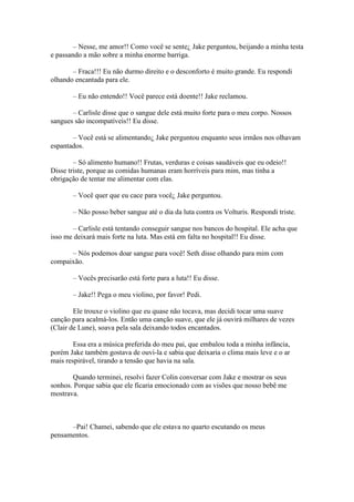 – Nesse, me amor!! Como você se sente¿ Jake perguntou, beijando a minha testa
e passando a mão sobre a minha enorme barriga.

       – Fraca!!! Eu não durmo direito e o desconforto é muito grande. Eu respondi
olhando encantada para ele.

       – Eu não entendo!! Você parece está doente!! Jake reclamou.

       – Carlisle disse que o sangue dele está muito forte para o meu corpo. Nossos
sangues são incompatíveis!! Eu disse.

       – Você está se alimentando¿ Jake perguntou enquanto seus irmãos nos olhavam
espantados.

        – Só alimento humano!! Frutas, verduras e coisas saudáveis que eu odeio!!
Disse triste, porque as comidas humanas eram horríveis para mim, mas tinha a
obrigação de tentar me alimentar com elas.

       – Você quer que eu cace para você¿ Jake perguntou.

       – Não posso beber sangue até o dia da luta contra os Volturis. Respondi triste.

       – Carlisle está tentando conseguir sangue nos bancos do hospital. Ele acha que
isso me deixará mais forte na luta. Mas está em falta no hospital!! Eu disse.

      – Nós podemos doar sangue para você! Seth disse olhando para mim com
compaixão.

       – Vocês precisarão está forte para a luta!! Eu disse.

       – Jake!! Pega o meu violino, por favor! Pedi.

        Ele trouxe o violino que eu quase não tocava, mas decidi tocar uma suave
canção para acalmá-los. Então uma canção suave, que ele já ouvirá milhares de vezes
(Clair de Lune), soava pela sala deixando todos encantados.

        Essa era a música preferida do meu pai, que embalou toda a minha infância,
porém Jake também gostava de ouvi-la e sabia que deixaria o clima mais leve e o ar
mais respirável, tirando a tensão que havia na sala.

       Quando terminei, resolvi fazer Colin conversar com Jake e mostrar os seus
sonhos. Porque sabia que ele ficaria emocionado com as visões que nosso bebê me
mostrava.



      –Pai! Chamei, sabendo que ele estava no quarto escutando os meus
pensamentos.
 