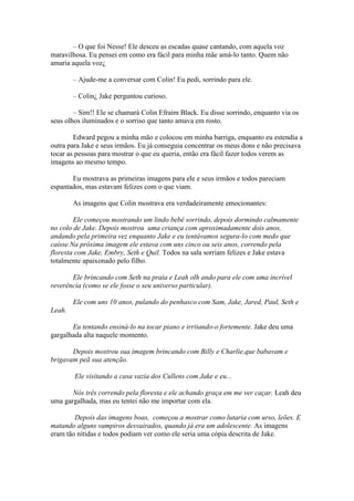 – O que foi Nesse! Ele desceu as escadas quase cantando, com aquela voz
maravilhosa. Eu pensei em como era fácil para minha mãe amá-lo tanto. Quem não
amaria aquela voz¿

        – Ajude-me a conversar com Colin! Eu pedi, sorrindo para ele.

        – Colin¿ Jake perguntou curioso.

        – Sim!! Ele se chamará Colin Efraim Black. Eu disse sorrindo, enquanto via os
seus olhos iluminados e o sorriso que tanto amava em rosto.

        Edward pegou a minha mão e colocou em minha barriga, enquanto eu estendia a
outra para Jake e seus irmãos. Eu já conseguia concentrar os meus dons e não precisava
tocar as pessoas para mostrar o que eu queria, então era fácil fazer todos verem as
imagens ao mesmo tempo.

       Eu mostrava as primeiras imagens para ele e seus irmãos e todos pareciam
espantados, mas estavam felizes com o que viam.

        As imagens que Colin mostrava era verdadeiramente emocionantes:

        Ele começou mostrando um lindo bebê sorrindo, depois dormindo calmamente
no colo de Jake. Depois mostrou uma criança com aproximadamente dois anos,
andando pela primeira vez enquanto Jake e eu tentávamos segura-lo com medo que
caísse.Na próxima imagem ele estava com uns cinco ou seis anos, correndo pela
floresta com Jake, Embry, Seth e Quil. Todos na sala sorriam felizes e Jake estava
totalmente apaixonado pelo filho.

       Ele brincando com Seth na praia e Leah olh ando para ele com uma incrível
reverência (como se ele fosse o seu universo particular).

        Ele com uns 10 anos, pulando do penhasco com Sam, Jake, Jared, Paul, Seth e
Leah.

       Eu tentando ensiná-lo na tocar piano e irritando-o fortemente. Jake deu uma
gargalhada alta naquele momento.

       Depois mostrou sua imagem brincando com Billy e Charlie,que babavam e
brigavam peã sua atenção.

        Ele visitando a casa vazia dos Cullens com Jake e eu...

       Nós três correndo pela floresta e ele achando graça em me ver caçar. Leah deu
uma gargalhada, mas eu tentei não me importar com ela.

        Depois das imagens boas, começou a mostrar como lutaria com urso, leões. E
matando alguns vampiros desvairados, quando já era um adolescente. As imagens
eram tão nítidas e todos podiam ver como ele seria uma cópia descrita de Jake.
 