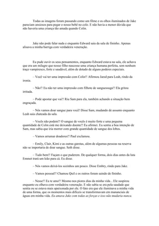Todas as imagens foram passando como um filme e os olhos iluminados de Jake
pareciam ansiosos para pegar o nosso bebê no colo. E não havia a menor dúvida que
não haveria uma criança tão amada quando Colin.



        Jake não pode falar nada e enquanto Edward saia da sala de fininho. Apenas
alisava a minha barriga com verdadeira veneração.



        Eu pude ouvir os seus pensamentos, enquanto Edward estava na sala, ele achava
que era um milagre que nosso filho nascesse uma criança humana perfeita, sem nenhum
traço vampiresco, forte e saudável, além de dotado de alguns poderes especiais.

            – Você vai ter uma impressão com Colin!! Afirmou Jared para Leah, rindo da
ironia.

            – Não!! Eu não ter uma impressão com filhote de sanguessuga!! Ela gritou
irritada.

       – Pode apostar que vai!! Riu Sam para ela, também achando a situação bem
engraçada.

       – Nós vamos doar sangue para você! Disse Sam, mudando de assunto enquanto
Leah saia chateada da sala.

       – Vocês não podem!! O sangue de vocês é muito forte e uma pequena
quantidade de Colin está me deixando doente!! Eu afirmei. Eu sentia a boa intenção de
Sam, mas sabia que iria morrer com grande quantidade de sangue dos lobos.

            – Vamos arrumar doadores!! Paul exclamou.

        – Emily, Clair, Kimi e as outras garotas, além de algumas pessoas na reserva
não se importaria de doar sangue. Seth disse.

      – Tudo bem!! Façam o que puderem. De qualquer forma, dois dias antes da luta
Emmet trará um leão para cá. Eu disse.

            – Nós vamos deixá-los sozinhos um pouco. Disse Embry, rindo para Jake.

            – Vamos pessoal!! Chamou Quil e os outros foram saindo de fininho.

        – Nesse!! Eu te amo!! Mesmo nos piores dias da minha vida... Ele suspirou
enquanto eu olhava com verdadeira veneração. E não sabia se era pela saudade que
sentia ou se estava mais apaixonada por ele. O fato era que ele iluminava a minha vida
de uma forma, que os momentos mais difíceis se transformavam em mananciais de
águas em minha vida. Eu amava Jake com todas as forças e isso não mudaria nunca.
 