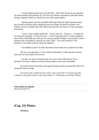 – Eu não poderia pensar que seria tão feliz... Mais feliz do que já era, quando a
fiz minha mulher pela primeira vez. Ele ficou em silêncio, passando a mão pela minha
barriga, enquanto olhava no fundo dos meus olhos apaixonados.

        – Quando pensei que havia perdido Bella para Edward, depois quando pensei
que ela havia morrido, nunca imaginaria que um milagre tão glorioso quanto você
poderia ocorrer na minha vida. Seus olhos estavam fixos nos meus e eu não conseguia
nem piscar.

        – Você é o meu milagre particular... Você é meu sol... O meu ar... A minha lua
em noites de escuridão... O meu universo... Você é tudo para mim!!! E para completar
mais ainda a felicidade que sinto por ter você, por grande milagre você me dará o maior
presente que você poderia, além da sua vida é claro... Eu te amo muiiiito!!! Ele
terminou e seus olhos estavam cheios de lágrimas.

        – Eu também te amo!! Eu falei chorando emocionada com as palavras de Jake.

        Ele era o meu presente e o meu sonho de felicidade. E sabia que não merecia
tanto, por ser uma espécie de monstro.

       – Eu não vou mais sair de perto de você, até o nosso bebê nascer! Eu te
prometo!! Ele disse e depois me deu um beijo ansioso com muita ferocidade

       Se eu não estivesse grávida, com aquela barriga enorme, teria pulado sobre ele e
arrancado toda sua roupa.

       Eu sentia tanta saudade de fazer amor com o meu lobo!!! E mesmo grávida,
continuava desejando aquele corpo maravilhoso!!! Totalmente pervertida!! Pensei.




Notas finais do capítulo
FELIZ NATAL!!!!!




(Cap. 23) Pânico
        PÂNICO
 