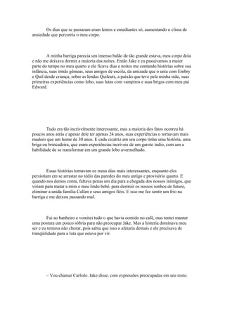 Os dias que se passaram eram lentos e entediantes só, aumentando o clima de
ansiedade que percorria o meu corpo.



        A minha barriga parecia um imenso balão de tão grande estava, meu corpo doía
e não me deixava dormir a maioria das noites. Então Jake e eu passávamos a maior
parte do tempo no meu quarto e ele ficava dias e noites me contando histórias sobre sua
infância, suas irmãs gêmeas, seus amigos de escola, da amizade que o unia com Embry
e Quil desde criança, sobre as lendas Quileuts, a paixão que teve pela minha mãe, suas
primeiras experiências como lobo, suas lutas com vampiros e suas brigas com meu pai
Edward.




        Tudo era tão incrivelmente interessante, mas a maioria dos fatos ocorreu há
poucos anos atrás e apesar dele ter apenas 24 anos, suas experiências o tornavam mais
maduro que um home de 30 anos. E cada cicatriz em seu corpo tinha uma história, uma
briga ou brincadeira, que eram experiências incríveis de um garoto índio, com um a
habilidade de se transformar em um grande lobo avermelhado.



         Essas histórias tornavam os meus dias mais interessantes, enquanto eles
persistiam em se arrastar no tédio das paredes do meu antigo e provisório quarto. E
quando nos demos conta, faltava penas um dia para a chegada dos nossos inimigos, que
viriam para matar a mim e meu lindo bebê, para destruir os nossos sonhos de futuro,
eliminar a unida família Cullen e seus amigos fiéis. E isso me fez sentir um frio na
barriga e me deixou passando mal.



        Fui ao banheiro e vomitei tudo o que havia comido no café, mas tentei manter
uma postura um pouco sóbria para não preocupar Jake. Mas a histeria dominava meu
ser e eu tentava não chorar, pois sabia que isso o afetaria demais e ele precisava de
tranqüilidade para a luta que estava por vir.




       – Vou chamar Carlisle. Jake disse, com expressões preocupadas em seu rosto.
 