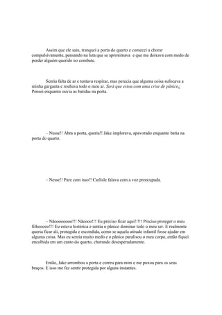 Assim que ele saiu, tranquei a porta do quarto e comecei a chorar
compulsivamente, pensando na luta que se aproximava e que me deixava com medo de
perder alguém querido no combate.



        Sentia falta de ar e tentava respirar, mas perecia que alguma coisa sufocava a
minha garganta e roubava todo o meu ar. Será que estou com uma crise de pânico¿
Pensei enquanto ouvia as batidas na porta.




        – Nesse!! Abra a porta, queria!! Jake implorava, apavorado enquanto batia na
porta do quarto.




       – Nesse!! Pare com isso!! Carlisle falava com a voz preocupada.




        – Nãoooooooo!!! Nãoooo!!! Eu preciso ficar aqui!!!!! Preciso proteger o meu
filhooooo!!! Eu estava histérica e sentia o pânico dominar todo o meu ser. E realmente
queria ficar ali, protegida e escondida, como se aquela atitude infantil fosse ajudar em
alguma coisa. Mas eu sentia muito medo e o pânico paralisou o meu corpo, então fiquei
encolhida em um canto do quarto, chorando desesperadamente.



        Então, Jake arrombou a porta e correu para mim e me puxou para os seus
braços. E isso me fez sentir protegida por alguns instantes.
 