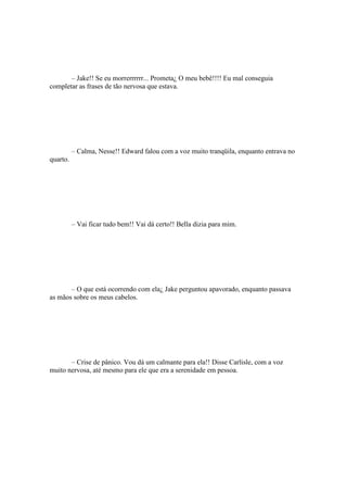 – Jake!! Se eu morrerrrrrr... Prometa¿ O meu bebê!!!! Eu mal conseguia
completar as frases de tão nervosa que estava.




          – Calma, Nesse!! Edward falou com a voz muito tranqüila, enquanto entrava no
quarto.




          – Vai ficar tudo bem!! Vai dá certo!! Bella dizia para mim.




       – O que está ocorrendo com ela¿ Jake perguntou apavorado, enquanto passava
as mãos sobre os meus cabelos.




       – Crise de pânico. Vou dá um calmante para ela!! Disse Carlisle, com a voz
muito nervosa, até mesmo para ele que era a serenidade em pessoa.
 