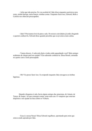 – Acho que não precisa. Eu vou acalmá-la! Jake disse enquanto acariciava meu
rosto, minha barriga, meus braços, minhas costas. Enquanto fazia isso, Edward, Bella e
Carlisle nos olhavam preocupados.




       – Jake!! Precisamos levá-la para a sala. Os nossos convidados já estão chegando
e querem conhecê-la. Edward disse quando percebeu que eu já estava mais calma.




       – Vamos descer¿ A sala está cheia e todos estão aguardando você! Mais amigos
acabaram de chegar para nos ajudar!! Eles adorarão conhecê-la. Disse Rosali, entrando
no quarto com o rosto preocupado.




       – Ok!! Eu posso fazer isso. Eu respondi enquanto Jake enxugava as minhas
lágrimas.




        Quando chegamos à sala, havia alguns amigos das amazonas, de Amum, de
Tanya, de Jasper. Ao que consegui contar, eram mais uns 15 vampiros que estavam
dispostos a nos ajudar na luta contra os Volturis.




        – Essa é a nossa Nesse! Disse Edward orgulhoso, apontando para mim que
estava sendo apoiada por Jake.
 