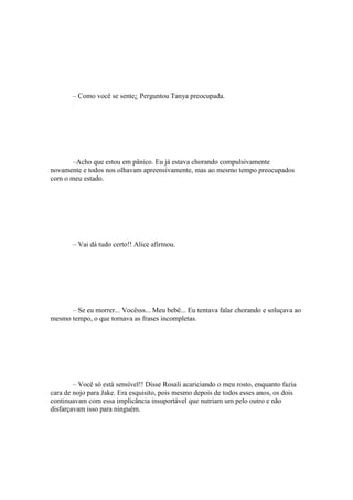 – Como você se sente¿ Perguntou Tanya preocupada.




       –Acho que estou em pânico. Eu já estava chorando compulsivamente
novamente e todos nos olhavam apreensivamente, mas ao mesmo tempo preocupados
com o meu estado.




       – Vai dá tudo certo!! Alice afirmou.




      – Se eu morrer... Vocêsss... Meu bebê... Eu tentava falar chorando e soluçava ao
mesmo tempo, o que tornava as frases incompletas.




        – Você só está sensível!! Disse Rosali acariciando o meu rosto, enquanto fazia
cara de nojo para Jake. Era esquisito, pois mesmo depois de todos esses anos, os dois
continuavam com essa implicância insuportável que nutriam um pelo outro e não
disfarçavam isso para ninguém.
 