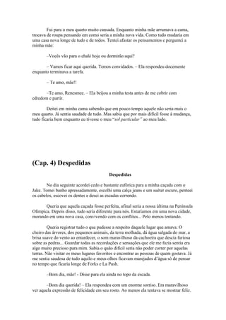 Fui para o meu quarto muito cansada. Enquanto minha mãe arrumava a cama,
trocava de roupa pensando em como seria a minha nova vida. Como tudo mudaria em
uma casa nova longe de tudo e de todos. Tentei afastar os pensamentos e perguntei a
minha mãe:

       –Vocês vão para o chalé hoje ou dormirão aqui?

       – Vamos ficar aqui querida. Temos convidados. – Ela respondeu docemente
enquanto terminava a tarefa.

       – Te amo, mãe!!

       –Te amo, Renesmee. – Ela beijou a minha testa antes de me cobrir com
edredom e partir.

        Deitei em minha cama sabendo que em pouco tempo aquele não seria mais o
meu quarto. Já sentia saudade de tudo. Mas sabia que por mais difícil fosse à mudança,
tudo ficaria bem enquanto eu tivesse o meu “sol particular” ao meu lado.




(Cap. 4) Despedidas
                                          Despedidas

        No dia seguinte acordei cedo e bastante eufórica para a minha caçada com o
Jake. Tomei banho apressadamente, escolhi uma calça jeans e um suéter escuro, penteei
os cabelos, escovei os dentes e desci as escadas correndo.

       Queria que aquela caçada fosse perfeita, afinal seria a nossa última na Península
Olímpica. Depois disso, tudo seria diferente para nós. Estaríamos em uma nova cidade,
morando em uma nova casa, convivendo com os conflitos... Pelo menos tentando.

         Queria registrar tudo o que pudesse a respeito daquele lugar que amava. O
cheiro das árvores, dos pequenos animais, da terra molhada, dá água salgada do mar, a
brisa suave do vento ao entardecer, o som maravilhoso da cachoeira que descia furiosa
sobre as pedras... Guardar todas as recordações e sensações que ele me fazia sentia era
algo muito precioso para mim. Sabia o quão difícil seria não poder correr por aquelas
terras. Não visitar os meus lugares favoritos e encontrar as pessoas de quem gostava. Já
me sentia saudosa de tudo aquilo e meus olhos ficavam marejados d’água só de pensar
no tempo que ficaria longe de Forks e La Push.

       –Bom dia, mãe! - Disse para ela ainda no topo da escada.

       –Bom dia querida! – Ela respondeu com um enorme sorriso. Era maravilhoso
ver aquela expressão de felicidade em seu rosto. Ao menos ela tentava se mostrar feliz.
 