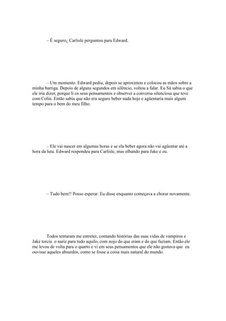 – É seguro¿ Carlisle perguntou para Edward.




         – Um momento. Edward pediu, depois se aproximou e colocou as mãos sobre a
minha barriga. Depois de alguns segundos em silêncio, voltou a falar. Eu Sá sabia o que
ele iria dizer, porque li os seus pensamentos e observei a conversa silenciosa que teve
com Colin. Então sabia que não era seguro beber nada hoje e agüentaria mais algum
tempo para o bem do meu filho.




        – Ele vai nascer em algumas horas e se ela beber agora não vai agüentar até a
hora da luta. Edward respondeu para Carlisle, mas olhando para Jake e eu.




       – Tudo bem!! Posso esperar. Eu disse enquanto começava a chorar novamente.




        Todos tentaram me entreter, contando histórias das suas vidas de vampiros e
Jake torcia o nariz para tudo aquilo, com nojo do que eram e do que faziam. Então ele
me levou de volta para o quarto e vi em seus pensamentos que ele não gostava que eu
ouvisse aqueles absurdos, como se fosse a coisa mais natural do mundo.
 