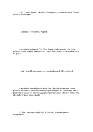 – Você precisa dormir!! Jake disse, deitando-se ao meu lado na cama e fazendo
cafuné na minha cabeça.




       – Eu não sei se consigo!! Eu respondi.




       – Vou ajudar você dormir!!Ele falava depois de beijar a minha testa. Então
começou a cantar baixinho no meu ouvido e fomos interrompidos por Edward entrando
no quarto.




       – Jake!! Amanhã precisaremos nos organizar bem cedo!! Disse Edward.




         – Amanhã estaremos lá embaixo bem cedo. Mas será que podemos ter um
pouco de privacidade¿ Não que vocês não estejam ouvindo o que falamos aqui. Mas se
puderem nos deixar a sós um pouco, eu agradeceria muitíssimo. Jake falou irritado para
ele, por ter invadido o nosso quarto.




       – É claro! Desculpe-me pela falta de educação. Edward respondeu
envergonhado.
 