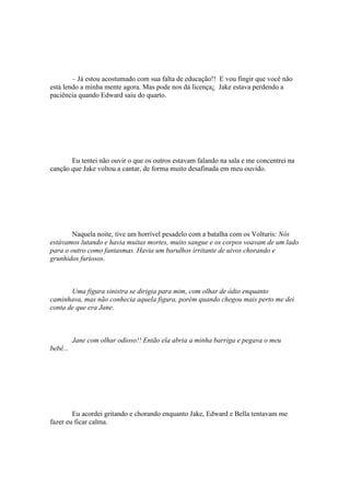 – Já estou acostumado com sua falta de educação!! E vou fingir que você não
está lendo a minha mente agora. Mas pode nos dá licença¿ Jake estava perdendo a
paciência quando Edward saiu do quarto.




       Eu tentei não ouvir o que os outros estavam falando na sala e me concentrei na
canção que Jake voltou a cantar, de forma muito desafinada em meu ouvido.




       Naquela noite, tive um horrível pesadelo com a batalha com os Volturis: Nós
estávamos lutando e havia muitas mortes, muito sangue e os corpos voavam de um lado
para o outro como fantasmas. Havia um barulhos irritante de uivos chorando e
grunhidos furiosos.



       Uma figura sinistra se dirigia para mim, com olhar de ódio enquanto
caminhava, mas não conhecia aquela figura, porém quando chegou mais perto me dei
conta de que era Jane.



          Jane com olhar odioso!! Então ela abria a minha barriga e pegava o meu
bebê...




        Eu acordei gritando e chorando enquanto Jake, Edward e Bella tentavam me
fazer eu ficar calma.
 