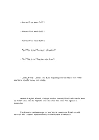 – Jane vai levar o meu bebê!!!



       – Jane vai levar o meu bebê!!!



       – Jane vai levar o meu bebê!!!



       – Não!! Não deixa!! Por favor, não deixa!!!



       – Não!! Não deixa!! Por favor não deixa!!!




        – Calma, Nesse!! Calma!! Jake dizia, enquanto passava a mão no meu rosto e
acariciava a minha barriga com a outra.




        Depois de alguns minutos, consegui recobrar o meu equilíbrio emocional e parar
de chorar. Então Jake me pegou no colo e me levou para a sala para repassar as
estratégias.



        Ele desceu as escadas comigo em seus braços, colocou-me deitada no sofá,
então foi para a cozinha e se transformou no lobo marrom avermelhado.
 