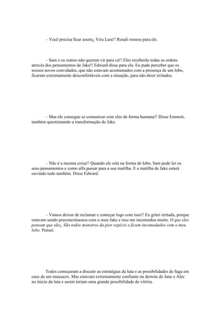 – Você precisa ficar assim¿ Vira Lara!! Rosali rosnou para ele.



        – Sam e os outros não querem vir para cá!! Eles receberão todas as ordens
através dos pensamentos de Jake!! Edward disse para ela. Eu pude perceber que os
nossos novos convidados, que não estavam acostumados com a presença de um lobo,
ficaram extremamente desconfortáveis com a situação, para não dizer irritados.




      – Mas ele consegue se comunicar com eles de forma humana!! Disse Emmett,
também questionando a transformação de Jake.




       – Não é a mesma coisa!! Quando ele está na forma de lobo, Sam pode ler os
seus pensamentos e como alfa passar para a sua matilha. E a matilha de Jake estará
ouvindo tudo também. Disse Edward.




        – Vamos deixar de reclamar e começar logo com isso!! Eu gritei irritada, porque
estavam sendo preconceituosos com o meu Jake e isso me incomodou muito. O que eles
pensam que são¿ São todos monstros da pior espécie e ficam incomodados com o meu
lobo. Pensei.




        Todos começaram a discutir as estratégias da luta e as possibilidades de fuga em
caso de um massacre. Mas estavam extremamente confiante na derrota de Jane e Alec
no início da luta e assim teriam uma grande possibilidade de vitória.
 