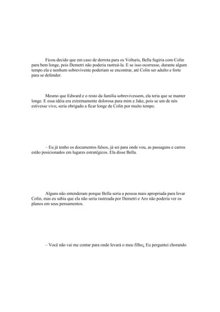 Ficou decido que em caso de derrota para os Volturis, Bella fugiria com Colin
para bem longe, pois Demetri não poderia rastreá-la. E se isso ocorresse, durante algum
tempo ela e nenhum sobrevivente poderiam se encontrar, até Colin ser adulto e forte
para se defender.



        Mesmo que Edward e o resto da família sobrevivessem, ela teria que se manter
longe. E essa idéia era extremamente dolorosa para mim e Jake, pois se um de nós
estivesse vivo, seria obrigado a ficar longe de Colin por muito tempo.




        – Eu já tenho os documentos falsos, já sei para onde vou, as passagens e carros
estão posicionados em lugares estratégicos. Ela disse Bella.




        Alguns não entenderam porque Bella seria a pessoa mais apropriada para levar
Colin, mas eu sabia que ela não seria rastreada por Demetri e Aro não poderia ver os
planos em seus pensamentos.




       – Você não vai me contar para onde levará o meu filho¿ Eu perguntei chorando.
 