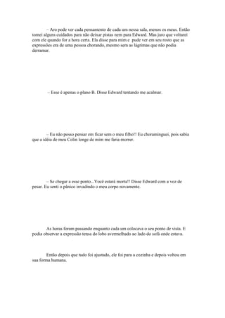 – Aro pode ver cada pensamento de cada um nessa sala, menos os meus. Então
tomei alguns cuidados para não deixar pistas nem para Edward. Mas juro que voltarei
com ele quando for a hora certa. Ela disse para mim e pude ver em seu rosto que as
expressões era de uma pessoa chorando, mesmo sem as lágrimas que não podia
derramar.




        – Esse é apenas o plano B. Disse Edward tentando me acalmar.




        – Eu não posso pensar em ficar sem o meu filho!! Eu choraminguei, pois sabia
que a idéia de meu Colin longe de mim me faria morrer.




        – Se chegar a esse ponto...Você estará morta!! Disse Edward com a voz de
pesar. Eu senti o pânico invadindo o meu corpo novamente.




       As horas foram passando enquanto cada um colocava o seu ponto de vista. E
podia observar a expressão tensa do lobo avermelhado ao lado do sofá onde estava.



        Então depois que tudo foi ajustado, ele foi para a cozinha e depois voltou em
sua forma humana.
 