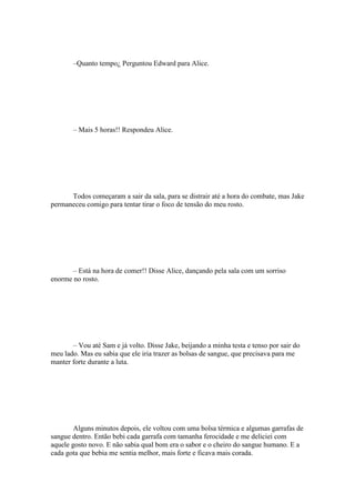 –Quanto tempo¿ Perguntou Edward para Alice.




       – Mais 5 horas!! Respondeu Alice.




      Todos começaram a sair da sala, para se distrair até a hora do combate, mas Jake
permaneceu comigo para tentar tirar o foco de tensão do meu rosto.




       – Está na hora de comer!! Disse Alice, dançando pela sala com um sorriso
enorme no rosto.




       – Vou até Sam e já volto. Disse Jake, beijando a minha testa e tenso por sair do
meu lado. Mas eu sabia que ele iria trazer as bolsas de sangue, que precisava para me
manter forte durante a luta.




        Alguns minutos depois, ele voltou com uma bolsa térmica e algumas garrafas de
sangue dentro. Então bebi cada garrafa com tamanha ferocidade e me deliciei com
aquele gosto novo. E não sabia qual bom era o sabor e o cheiro do sangue humano. E a
cada gota que bebia me sentia melhor, mais forte e ficava mais corada.
 