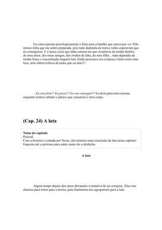 Eu estava pronta psicologicamente e forte para a batalha que estava por vir. Pelo
menos tinha que me sentir preparada, pois tudo dependia de mim e todos esperavam que
eu conseguisse. E a única coisa que tinha certeza era que existência da minha família,
do meu amor, dos meus amigos, dos irmãos de Jake, do meu filho... tudo dependia da
minha força e concentração naquela luta. Então precisava ser corajosa e lutar como uma
leoa pela sobrevivência de todos que eu amo!!!




       – Eu sou forte!! Eu posso!! Eu vou conseguir!! Eu dizia para mim mesma,
enquanto tentava afastar o pânico que consumia o meu corpo.




(Cap. 24) A luta

Notas do capítulo
Pessoal,
Com a história é contada por Nesse, não teremos uma conclusão da luta nesse capítulo.
Esperem até o próximo para saber como foi o desfecho.


                                            A luta




      Algum tempo depois dos meus devaneios e tentativa de ser corajosa, Alice nos
chamou para irmos para a lareira, para finalmente nos agruparmos para a luta.
 