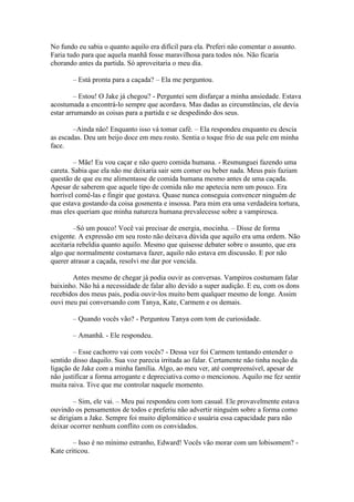 No fundo eu sabia o quanto aquilo era difícil para ela. Preferi não comentar o assunto.
Faria tudo para que aquela manhã fosse maravilhosa para todos nós. Não ficaria
chorando antes da partida. Só aproveitaria o meu dia.

       – Está pronta para a caçada? – Ela me perguntou.

         – Estou! O Jake já chegou? - Perguntei sem disfarçar a minha ansiedade. Estava
acostumada a encontrá-lo sempre que acordava. Mas dadas as circunstâncias, ele devia
estar arrumando as coisas para a partida e se despedindo dos seus.

        –Ainda não! Enquanto isso vá tomar café. – Ela respondeu enquanto eu descia
as escadas. Deu um beijo doce em meu rosto. Sentia o toque frio de sua pele em minha
face.

        – Mãe! Eu vou caçar e não quero comida humana. - Resmunguei fazendo uma
careta. Sabia que ela não me deixaria sair sem comer ou beber nada. Meus pais faziam
questão de que eu me alimentasse de comida humana mesmo antes de uma caçada.
Apesar de saberem que aquele tipo de comida não me apetecia nem um pouco. Era
horrível comê-las e fingir que gostava. Quase nunca conseguia convencer ninguém de
que estava gostando da coisa gosmenta e insossa. Para mim era uma verdadeira tortura,
mas eles queriam que minha natureza humana prevalecesse sobre a vampiresca.

        –Só um pouco! Você vai precisar de energia, mocinha. – Disse de forma
exigente. A expressão em seu rosto não deixava dúvida que aquilo era uma ordem. Não
aceitaria rebeldia quanto aquilo. Mesmo que quisesse debater sobre o assunto, que era
algo que normalmente costumava fazer, aquilo não estava em discussão. E por não
querer atrasar a caçada, resolvi me dar por vencida.

       Antes mesmo de chegar já podia ouvir as conversas. Vampiros costumam falar
baixinho. Não há a necessidade de falar alto devido a super audição. E eu, com os dons
recebidos dos meus pais, podia ouvir-los muito bem qualquer mesmo de longe. Assim
ouvi meu pai conversando com Tanya, Kate, Carmem e os demais.

       – Quando vocês vão? - Perguntou Tanya com tom de curiosidade.

       – Amanhã. - Ele respondeu.

        – Esse cachorro vai com vocês? - Dessa vez foi Carmem tentando entender o
sentido disso daquilo. Sua voz parecia irritada ao falar. Certamente não tinha noção da
ligação de Jake com a minha família. Algo, ao meu ver, até compreensível, apesar de
não justificar a forma arrogante e depreciativa como o mencionou. Aquilo me fez sentir
muita raiva. Tive que me controlar naquele momento.

         – Sim, ele vai. – Meu pai respondeu com tom casual. Ele provavelmente estava
ouvindo os pensamentos de todos e preferiu não advertir ninguém sobre a forma como
se dirigiam a Jake. Sempre foi muito diplomático e usuária essa capacidade para não
deixar ocorrer nenhum conflito com os convidados.

        – Isso é no mínimo estranho, Edward! Vocês vão morar com um lobisomem? -
Kate criticou.
 
