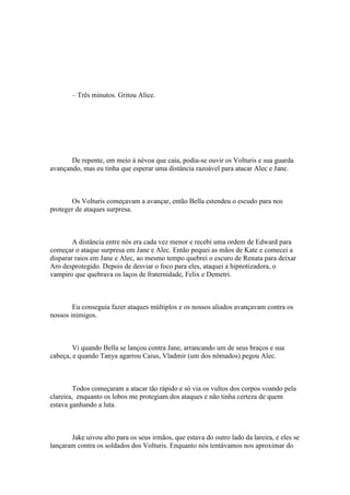 – Três minutos. Gritou Alice.




       De repente, em meio à névoa que caia, podia-se ouvir os Volturis e sua guarda
avançando, mas eu tinha que esperar uma distância razoável para atacar Alec e Jane.



       Os Volturis começavam a avançar, então Bella estendeu o escudo para nos
proteger de ataques surpresa.



        A distância entre nós era cada vez menor e recebi uma ordem de Edward para
começar o ataque surpresa em Jane e Alec. Então pequei as mãos de Kate e comecei a
disparar raios em Jane e Alec, ao mesmo tempo quebrei o escuro de Renata para deixar
Aro desprotegido. Depois de desviar o foco para eles, ataquei a hipnotizadora, o
vampiro que quebrava os laços de fraternidade, Felix e Demetri.



        Eu conseguia fazer ataques múltiplos e os nossos aliados avançavam contra os
nossos inimigos.



        Vi quando Bella se lançou contra Jane, arrancando um de seus braços e sua
cabeça, e quando Tanya agarrou Caius, Vladmir (um dos nômados) pegou Alec.



         Todos começaram a atacar tão rápido e só via os vultos dos corpos voando pela
clareira, enquanto os lobos me protegiam dos ataques e não tinha certeza de quem
estava ganhando a luta.



       Jake uivou alto para os seus irmãos, que estava do outro lado da lareira, e eles se
lançaram contra os soldados dos Volturis. Enquanto nós tentávamos nos aproximar do
 