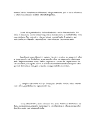 monstro hibrido (vampiro com lobisomem) a briga continuava, pois se ele se soltasse ou
se a hipnotizadora desse a ordem estaria tudo perdido.




        Eu mal havia pensado nisso e um estrondo alto e muito forte na clareira. No
inicio eu pensei que fosse o som da briga, mas o monstro estava na minha frente e ponto
para me atacar. Jake e os outros estavam lutando contra a legião de vampiros que
tentavam furar o bloqueio, enquanto Luna e eu tentávamos chegar mais perto.




        Quando estávamos há uns três metros e ele estava pronto a nos atacar, três lobos
se lançaram sobre ele. Então Luna pegou a minha mão e me concentrei o máximo que
pude. Naquele momento, esqueci da luta sangrenta na clareira, dos corpos voando em
alta velocidade, dos rugidos e uivos. E estava concentrando as minhas energias e sabia
que tudo dependia de mim, pois se eu não conseguisse todos morreriam.




       O Vampiro–lobisomem ou o que fosse aquela estranha criatura, estava lutando
com 6 lobos, quando lancei a hipnose sobre ele.




        – Você está cansado!! Muito cansado!! Está quase dormindo!! Dormindo!! Eu
dizia, quase cantando, enquanto Luna segurava a minha mão e eu olhava em seus olhos
frenéticos, entre cada luta que ele tinha.
 