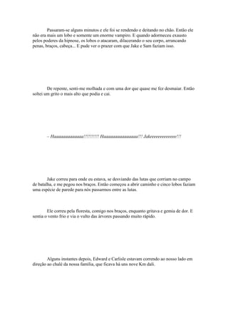 Passaram-se alguns minutos e ele foi se rendendo e deitando no chão. Então ele
não era mais um lobo e somente um enorme vampiro. E quando adormeceu exausto
pelos poderes da hipnose, os lobos o atacaram, dilacerando o seu corpo, arrancando
penas, braços, cabeça... E pude ver o prazer com que Jake e Sam faziam isso.




        De repente, senti-me molhada e com uma dor que quase me fez desmaiar. Então
soltei um grito o mais alto que podia e cai.




       – Haaaaaaaaaaaaa!!!!!!!!!! Haaaaaaaaaaaaaaa!!! Jakeeeeeeeeeeeee!!!




        Jake correu para onde eu estava, se desviando das lutas que corriam no campo
de batalha, e me pegou nos braços. Então começou a abrir caminho e cinco lobos faziam
uma espécie de parede para nós passarmos entre as lutas.



        Ele correu pela floresta, comigo nos braços, enquanto gritava e gemia de dor. E
sentia o vento frio e via o vulto das árvores passando muito rápido.




        Alguns instantes depois, Edward e Carlisle estavam correndo ao nosso lado em
direção ao chalé da nossa família, que ficava há uns nove Km dali.
 