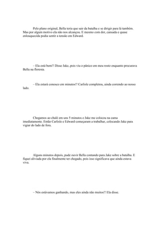 Pelo plano original, Bella teria que sair da batalha e se dirigir para lá também.
Mas por algum motivo ela não nos alcançou. E mesmo com dor, cansada e quase
enlouquecida podia sentir a tensão em Edward.




        – Ela está bem!! Disse Jake, pois viu o pânico em meu rosto enquanto procurava
Bella na floresta.



        – Ela estará conosco em minutos!! Carlisle completou, ainda correndo ao nosso
lado.




        Chegamos ao chalé em uns 5 minutos e Jake me colocou na cama
imediatamente. Então Carlisle e Edward começaram a trabalhar, colocando Jake para
vigiar do lado de fora.




        Alguns minutos depois, pude ouvir Bella contando para Jake sobre a batalha. E
fiquei aliviada por ela finalmente ter chegado, pois isso significava que ainda estava
viva.




        – Nós estávamos ganhando, mas eles ainda não muitos!! Ela disse.
 