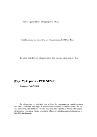 – Tivemos alguma perda? Bella perguntou a Jake




       – Eu não consigo me concentrar nos pensamentos deles!! Disse Jake.




       Eu sentia tanta dor, que não conseguiria ficar ouvindo a conversa dos dois.




(Cap. 25) O parto – PVO NESSE
       O parto – PVO NESSE




         Eu gritava cada vez mais alto, com as dores das contrações que parecia que uma
faca estava cortando o meu corpo. E tinha certeza que nunca havia sentido tanta dor em
toda minha vida, mas tinha que ser forte pelo meu filho e por Jake. Porque sabia que se
não resistisse e morresse ele não agüentaria, e havia prometido para mim mesma que o
faria feliz a todo custo.
 
