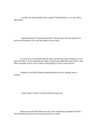 – Carlisle, ela está perdendo muito sangue!! Edward gritou e vi os seus olhos
apavorados.




        – Hammmmmmm!!! Hammmmmmmm!! Tira ele logo!! Eu não suporto! Eu
gritava em desespero com a dor que rasgava o meu corpo.




        Eu ouvia os uivos enlouquecidos de Jake e percebi que estava frenético em sua
forma de lobo. E estava tentando usar todas as forças que ainda tinha, para trazer o meu
filho ao mundo, mas às vezes o lobo só choramingava e ficava mais nervosa.



       Também ouvia Bella falando impacientemente com ele, pedindo para se
acalmar.




       – Calma Jake!!! Calma!! Calma!! Bella dizia para ele.




      Sentia meu corpo dilacerado com uma a dor insuportável, enquanto Carlisle e
Edward tentavam fazer uma razoável força para ele nascer.
 
