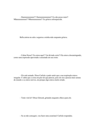 – Hammmmmmm!!! Hammmmmmmm!! Eu não posso mais!!
Mãeeeeeeeeeeee!! Mãeeeeeeeeeeee!! Eu gritava enlouquecida.




        Bella entrou na sala e segurou a minha mão enquanto gritava.




      – Calma Nesse!! Eu estou aqui!! Vai dá tudo certo!! Ela estava choramingando,
como uma expressão apavorada e assustada em seu rosto.




        – Ele está sentado. Disse Carlisle e pude sentir que a sua respiração estava
irregular. E sabia que a coisa era pior do que parecia, pois ele era a pessoa mais serena
do mundo e se estava nervos, era porque algo estava muito errado.




        – Tente virá-lo!! Disse Edward, gritando enquanto olhava para ele.




        – Se eu não conseguir, vou fazer uma cesariana! Carlisle respondeu.
 