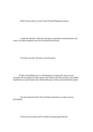 – Bella? Como estão as coisas lá fora? Edward Perguntou ansioso.




        – Ainda não sabemos!! Jake não consegue se concentrar nos pensamentos dos
outros. Ela falava enquanto mais uivos ecoavam pela floresta.




       – Vou ficar com Jake. Ela disse e saiu do quarto.




       O lobo avermelhado uivava e choramingava o tempo todo, mas em certo
momento não era apenas um lobo, parecia uma sinfonia de lobos uivando e me lembrei
da primeira vez que fizemos amor. Então sabia que os outros estavam próximos agora.




       – Ele está sofrendo muito!! Disse Edward, referindo-se ao Jake com tom
preocupado.




       – Vamos nos concentrar nela!! Carlisle resmungou para Edward.
 