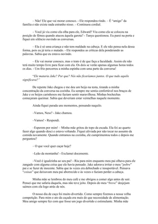 – Não! Ele que vai morar conosco. - Ele respondeu rindo. – É “amigo” da
família e não existe nada estranho nisso. – Continuou cordial.

        – Você já viu como ela olha para ele, Edward? Viu como ela se colocou na
posição de fêmea quando atacou àquela garota? - Tanya questionou. Eu parei na porta e
fiquei em silêncio ouvindo as conversas.

        – Ela é só uma criança e não tem maldade na cabeça. E ele não pensa nela dessa
forma, pois eu já teria o matado. - Ele respondeu as críticas dela ponderando as
palavras. Sabia que eu estava ouvindo.

         – Ele vai morar conosco, mas o trato é de que faça a faculdade. Assim ele não
terá muito tempo livre para ficar com ela. Os dois se verão apenas algumas horas todos
os dias. - Um frio percorreu a minha espinha com uma parte da conversa!

        “Ele mataria Jake? Por que? Nós não ficaríamos juntos. O que tudo aquilo
significava?”

        De repente Jake chegou e me deu um beijo na testa, tirando a minha
concentração da conversa na cozinha. Eu sempre me sentia confortável nos braços de
Jake e os beijos carinhosos me faziam sentir maravilhosa. Minhas bochechas
começaram queimar. Sabia que deveriam estar vermelhas naquele momento.

       Ainda fiquei parada uns momentos, pensando naquilo.

       –Vamos, Ness? - Jake chamou.

       –Vamos! - Respondi.

        –Esperem por mim! – Minha mãe gritou do topo da escada. Ela foi ao quarto
fazer algo quando desci e estava voltando. Fiquei aliviada por não tocar no assunto da
comida novamente. Quando entramos na cozinha, ele cumprimentou todos e depois me
perguntou?

       – O que você quer caçar hoje?

       –Leão da montanha! - Exclamei docemente.

         –Você é igualzinha ao seu pai! - Riu para mim enquanto meu pai olhava para ele
zangado com alguma coisa que ele havia pensado. Jake adorava irritar o meu “pobre”
pai e se fazer de inocente. Sabia que às vezes era debochado e insuportável. Pensava
“coisas” que deixavam meu pai aborrecido e às vezes o faziam perder a cabeça.

        Minha mãe se lembrou do meu café e me obrigou a comer algo antes de sair.
Pensei que me safaria daquela, mas não teve jeito. Depois do meu “breve” desjejum
saímos com ela logo atrás de nós.

       O nosso dia de caça foi muito divertido. Como sempre fizemos a nossa velha
competição. Para mim o ato da caçada era mais do que necessidade de alimentação.
Meu amigo sempre fez com que fosse um jogo divertido e estimulante. Minha mãe
 