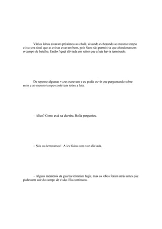 Vários lobos estavam próximos ao chalé, uivando e chorando ao mesmo tempo
e isso era sinal que as coisas estavam bem, pois Sam não permitiria que abandonassem
o campo de batalha. Então fiquei aliviada em saber que a luta havia terminado.




       De repente algumas vozes ecoavam e eu podia ouvir que perguntando sobre
mim e ao mesmo tempo contavam sobre a luta.




       – Alice? Como está na clareira. Bella perguntou.




       – Nós os derrotamos!! Alice falou com voz aliviada.




       – Alguns membros da guarda tentaram fugir, mas os lobos foram atrás antes que
pudessem sair do campo de visão. Ela continuou.
 
