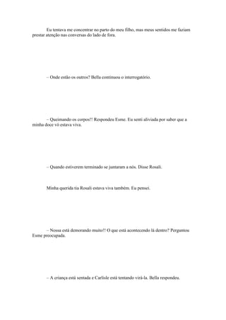 Eu tentava me concentrar no parto do meu filho, mas meus sentidos me faziam
prestar atenção nas conversas do lado de fora.




       – Onde estão os outros? Bella continuou o interrogatório.




       – Queimando os corpos!! Respondeu Esme. Eu senti aliviada por saber que a
minha doce vó estava viva.




       – Quando estiverem terminado se juntaram a nós. Disse Rosali.



       Minha querida tia Rosali estava viva também. Eu pensei.




      – Nossa está demorando muito!! O que está acontecendo lá dentro? Perguntou
Esme preocupada.




       – A criança está sentada e Carlisle está tentando virá-la. Bella respondeu.
 