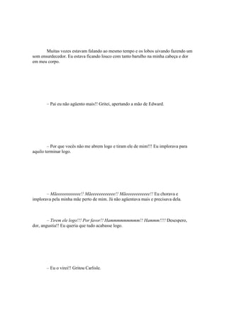 Muitas vozes estavam falando ao mesmo tempo e os lobos uivando fazendo um
som ensurdecedor. Eu estava ficando louco com tanto barulho na minha cabeça e dor
em meu corpo.




       – Pai eu não agüento mais!! Gritei, apertando a mão de Edward.




        – Por que vocês não me abrem logo e tiram ele de mim!!! Eu implorava para
aquilo terminar logo.




       – Mãeeeeeeeeeeee!! Mãeeeeeeeeeeee!! Mãeeeeeeeeeeee!! Eu chorava e
implorava pela minha mãe perto de mim. Já não agüentava mais e precisava dela.



        – Tirem ele logo!!! Por favor!! Hammmmmmmmm!! Hammm!!!! Desespero,
dor, angustia!! Eu queria que tudo acabasse logo.




       – Eu o virei!! Gritou Carlisle.
 