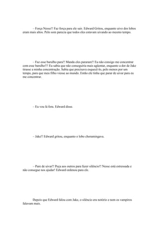 – Força Nesse!! Faz força para ele sair. Edward Gritou, enquanto uivo dos lobos
eram mais altos. Pelo som parecia que todos eles estavam uivando ao mesmo tempo.




         – Faz esse barulho para!! Manda eles pararam!! Eu não consigo me concentrar
com esse barulho!!! Eu sabia que não conseguiria mais agüentar, enquanto a dor de Jake
tirasse a minha concentração. Sabia que precisava esquecê-lo, pelo menos por um
tempo, para que meu filho viesse ao mundo. Então ele tinha que parar de uivar para eu
me concentrar.




       – Eu vou lá fora. Edward disse.




       – Jake!! Edward gritou, enquanto o lobo choramingava.




       – Pare de uivar!! Peça aos outros para fazer silêncio!! Nesse está estressada e
não consegue nos ajudar! Edward ordenou para ele.




       Depois que Edward falou com Jake, o silêncio era notório e nem os vampiros
falavam mais.
 