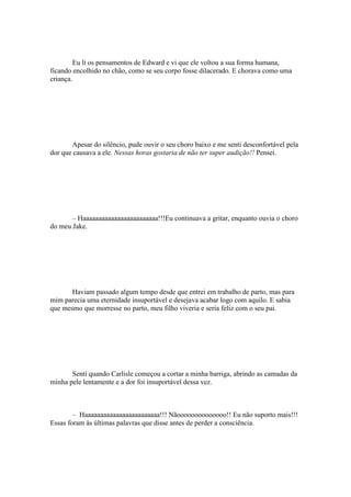 Eu li os pensamentos de Edward e vi que ele voltou a sua forma humana,
ficando encolhido no chão, como se seu corpo fosse dilacerado. E chorava como uma
criança.




       Apesar do silêncio, pude ouvir o seu choro baixo e me senti desconfortável pela
dor que causava a ele. Nessas horas gostaria de não ter super audição!! Pensei.




       – Haaaaaaaaaaaaaaaaaaaaaaaa!!!Eu continuava a gritar, enquanto ouvia o choro
do meu Jake.




       Haviam passado algum tempo desde que entrei em trabalho de parto, mas para
mim parecia uma eternidade insuportável e desejava acabar logo com aquilo. E sabia
que mesmo que morresse no parto, meu filho viveria e seria feliz com o seu pai.




       Senti quando Carlisle começou a cortar a minha barriga, abrindo as camadas da
minha pele lentamente e a dor foi insuportável dessa vez.



        – Haaaaaaaaaaaaaaaaaaaaaaaa!!! Nãoooooooooooooo!! Eu não suporto mais!!!
Essas foram às últimas palavras que disse antes de perder a consciência.
 