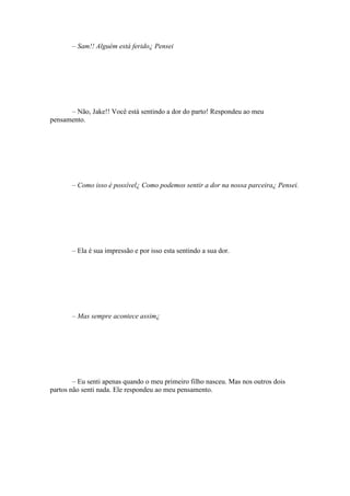 – Sam!! Alguém está ferido¿ Pensei




      – Não, Jake!! Você está sentindo a dor do parto! Respondeu ao meu
pensamento.




       – Como isso é possível¿ Como podemos sentir a dor na nossa parceira¿ Pensei.




       – Ela é sua impressão e por isso esta sentindo a sua dor.




       – Mas sempre acontece assim¿




        – Eu senti apenas quando o meu primeiro filho nasceu. Mas nos outros dois
partos não senti nada. Ele respondeu ao meu pensamento.
 