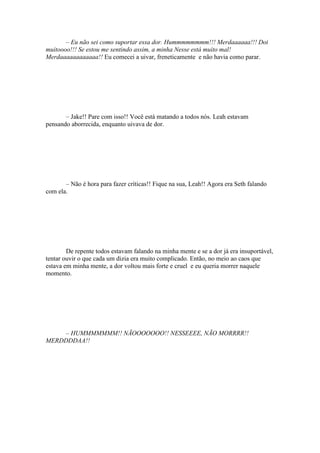 – Eu não sei como suportar essa dor. Hummmmmmmm!!! Merdaaaaaa!!! Doi
muitoooo!!! Se estou me sentindo assim, a minha Nesse está muito mal!
Merdaaaaaaaaaaaa!! Eu comecei a uivar, freneticamente e não havia como parar.




       – Jake!! Pare com isso!! Você está matando a todos nós. Leah estavam
pensando aborrecida, enquanto uivava de dor.




       – Não é hora para fazer críticas!! Fique na sua, Leah!! Agora era Seth falando
com ela.




        De repente todos estavam falando na minha mente e se a dor já era insuportável,
tentar ouvir o que cada um dizia era muito complicado. Então, no meio ao caos que
estava em minha mente, a dor voltou mais forte e cruel e eu queria morrer naquele
momento.




    – HUMMMMMMM!! NÃOOOOOOO!! NESSEEEE, NÃO MORRRR!!
MERDDDDAA!!
 
