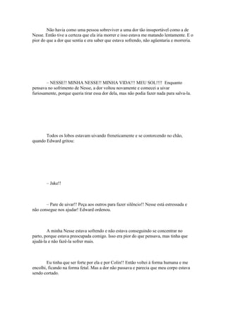 Não havia como uma pessoa sobreviver a uma dor tão insuportável como a de
Nesse. Então tive a certeza que ela iria morrer e isso estava me matando lentamente. E o
pior do que a dor que sentia e era saber que estava sofrendo, não agüentaria e morreria.




       – NESSE!! MINHA NESSE!! MINHA VIDA!!! MEU SOL!!!! Enquanto
pensava no sofrimento de Nesse, a dor voltou novamente e comecei a uivar
furiosamente, porque queria tirar essa dor dela, mas não podia fazer nada para salva-la.




       Todos os lobos estavam uivando freneticamente e se contorcendo no chão,
quando Edward gritou:




       – Jake!!



       – Pare de uivar!! Peça aos outros para fazer silêncio!! Nesse está estressada e
não consegue nos ajudar! Edward ordenou.



        A minha Nesse estava sofrendo e não estava conseguindo se concentrar no
parto, porque estava preocupada comigo. Isso era pior do que pensava, mas tinha que
ajudá-la e não fazê-la sofrer mais.



        Eu tinha que ser forte por ela e por Colin!! Então voltei à forma humana e me
encolhi, ficando na forma fetal. Mas a dor não passava e parecia que meu corpo estava
sendo cortado.
 