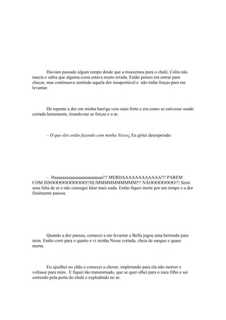 Haviam passado algum tempo desde que a trouxemos para o chalé, Colin não
nascia e sabia que alguma coisa estava muito errada. Então pensei em entrar para
checar, mas continuava sentindo aquela dor insuportável e não tinha forças para me
levantar.



        De repente a dor em minha barriga veio mais forte e era como se estivesse sendo
cortada lentamente, tirando-me as forças e o ar.



       – O que eles estão fazendo com minha Nesse¿ Eu gritei desesperado.




       – Haaaaaaaaaaaaaaaaaaaaaaaa!!! MERDAAAAAAAAAAAA!!! PAREM
COM ISSOOOOOOOOOOO!!HUMMMMMMMMMM!!! NÃOOOOOOOO!!! Senti
uma falta de ar e não consegui falar mais nada. Então fiquei inerte por um tempo e a dor
finalmente passou.




       Quando a dor passou, comecei a me levantar e Bella jogou uma bermuda para
mim. Então corri para o quarto e vi minha Nesse cortada, cheia de sangue e quase
morta.



        Eu ajoelhei no chão e comecei a chorar, implorando para ela não morrer e
voltasse para mim. E fiquei tão transtornado, que se quer olhei para o meu filho e sai
correndo pela porta do chalé e explodindo no ar.
 