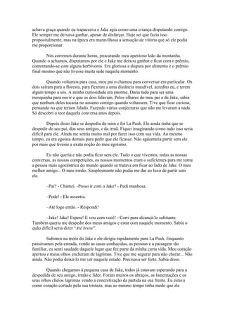 achava graça quando eu trapaceava e Jake agia como uma criança disputando comigo.
Ele sempre me deixava ganhar, apesar de disfarçar. Hoje sei que fazia isso
propositalmente, mas na época era maravilhosa a sensação de vitória que só ele podia
me proporcionar.

        Nós corremos durante horas, procurando meu apetitoso leão da montanha.
Quando o achamos, disputamos por ele e Jake me deixou ganhar e ficar com o prêmio,
contentando-se com alguns herbívoros. Era gloriosa a disputa por alimento e o prêmio
final mesmo que não tivesse muita sede naquele momento.

        Quando voltamos para casa, meu pai o chamou para conversar em particular. Os
dois saíram para a floresta, para ficarem a uma distância inaudível, acredito eu, e terem
algum tempo a sós. A minha curiosidade era enorme. Daria tudo para ser uma
mosquinha para ouvir o que os dois falavam. Pelos olhares do meu pai e de Jake, sabia
que nenhum deles tocaria no assunto comigo quando voltassem. Tive que ficar curiosa,
pensando no que teriam falado. Fazendo várias conjecturas que não me levaram a nada.
Só descobri o teor daquela conversa anos depois.

         Depois disso Jake se despediu de mim e foi La Push. Ele ainda tinha que se
despedir do seu pai, dos seus amigos, e da irmã. Fiquei imaginando como tudo isso seria
difícil para ele. Ainda me sentia muito mal por fazer isso com sua vida. Ao mesmo
tempo, eu era egoísta demais para pedir que ele ficasse. Não agüentaria partir sem ele
por mais que tivesse a exata noção do meu egoísmo.

       Eu não queria e não podia ficar sem ele. Tudo o que vivemos, todas as nossas
conversas, as nossas competições, os nossos momentos eram o suficientes para me torna
a pessoa mais egocêntrica do mundo quando se tratava em ficar ao lado de Jake. O meu
melhor amigo... O meu irmão. Simplesmente não podia me dar ao luxo de partir sem
ele.

       –Pai? - Chamei. -Posso ir com o Jake? - Pedi manhosa.

       –Pode! - Ele assentiu.

       –Até logo então. - Respondi!

       –Jake! Jake! Espere! E vou com você! - Corri para alcançá-lo saltitante.
Também queria me despedir dos meus amigos e estar com naquele momento. Sabia o
quão difícil seria dizer “Até breve”.

        Subimos na moto do Jake e ele dirigiu rapidamente para La Push. Enquanto
passávamos pela estrada, vendo as casas conhecidas, as pessoas e a paisagem tão
familiar, eu senti saudade daquele lugar que fez parte da minha curta vida. Meu coração
apertou e meus olhos encheram de lágrimas. Tive que me segurar para não chorar... Não
ainda. Não podia deixá-lo me ver naquele estado. Precisava ser forte. Sabia disso.

        Quando chegamos à pequena casa de Jake, todos já estavam esperando para a
despedida de seu amigo, irmão e líder. Foram muitos os abraços, as lamentações e os
seus olhos cheios lágrimas vendo a concretização da partida na sua frente. Eu estava
como coração cortado pela sua tristeza, mas ao mesmo tempo tinha medo que ele
 