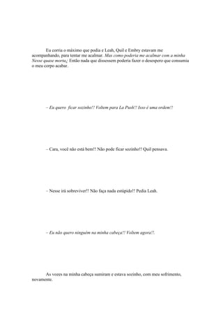 Eu corria o máximo que podia e Leah, Quil e Embry estavam me
acompanhando, para tentar me acalmar. Mas como poderia me acalmar com a minha
Nesse quase morta¿ Então nada que dissessem poderia fazer o desespero que consumia
o meu corpo acabar.




       – Eu quero ficar sozinho!! Voltem para La Push!! Isso é uma ordem!!




       – Cara, você não está bem!! Não pode ficar sozinho!! Quil pensava.




       – Nesse irá sobreviver!! Não faça nada estúpido!! Pedia Leah.




       – Eu não quero ninguém na minha cabeça!! Voltem agora!!.




      As vozes na minha cabeça sumiram e estava sozinho, com meu sofrimento,
novamente.
 