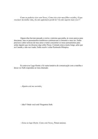 Como eu poderia viver sem Nesse¿ Como iria criar meu filhos sozinho¿ O que
vou fazer da minha vida¿ Eu não agüentarei perdê-la!! Eu não suporto mais isso!!!




        Alguns dias haviam passado e corria o máximo que podia, às vezes parava para
descansar, mas os pensamentos tenebrosos continuavam a consumir o meu ser. Então
precisava saber notícias de meu amor e tentei concentrar os meus pensamentos para
achar alguém que me dissesse algo sobre Nesse. Contudo estava muito longe, acho que
no Canadá, e não ouvi nada. Então resolvi voltar Península Olímpica.




       Eu estava no Lago Ozette e fiz outra tentativa de comunicação com a matilha e
dessa vez Seth respondeu ao meu chamado.




       – Alguém está me ouvindo¿




       – Jake!! Onde você está! Perguntou Seth.




       – Estou no lago Ozette. Como está Nesse¿ Pensei ansioso.
 