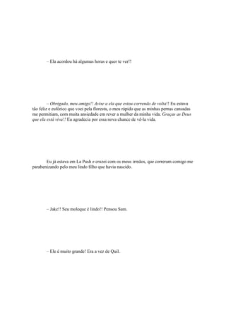 – Ela acordou há algumas horas e quer te ver!!




         – Obrigado, meu amigo!! Avise a ela que estou correndo de volta!! Eu estava
tão feliz e eufórico que voei pela floresta, o meu rápido que as minhas pernas cansadas
me permitiam, com muita ansiedade em rever a mulher da minha vida. Graças as Deus
que ela está viva!! Eu agradecia por essa nova chance de vê-la vida.




       Eu já estava em La Push e cruzei com os meus irmãos, que correram comigo me
parabenizando pelo meu lindo filho que havia nascido.




       – Jake!! Seu moleque é lindo!! Pensou Sam.




       – Ele é muito grande! Era a vez de Quil.
 