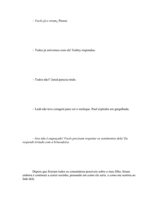 – Vocês já o viram¿ Pensei.




       – Todos já estivemos com ele! Embry respondeu.




       – Todos não!! Jared parecia rindo.




       – Leah não teve coragem para ver o moleque. Paul explodiu em gargalhada.




       – Isso não é engraçado! Vocês precisam respeitar os sentimentos dela! Eu
respondi irritado com a brincadeira.




        Depois que fizeram todos os comentários possíveis sobre o meu filho, foram
embora e continuei a correr sozinho, pensando em como ele seria e como me sentiria ao
lado dele.
 