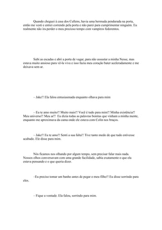 Quando cheguei à casa dos Cullens, havia uma bermuda pendurada na porta,
então me vesti e entrei correndo pela porta e não parei para cumprimentar ninguém. Eu
realmente não ira perder o meu precioso tempo com vampiros fedorentos.




        Subi as escadas e abri a porta de vagar, para não assustar a minha Nesse, mas
estava muito ansioso para vê-la viva e isso fazia meu coração bater aceleradamente e me
deixava sem ar.




        – Jake!! Ela falou entusiasmada enquanto olhava para mim



       – Eu te amo muito!! Muito mais!! Você é tudo para mim!! Minha existência!!
Meu universo!! Meu ar!! Eu dizia todas as palavras bonitas que vinham a minha mente,
enquanto me aproximava da cama onde ele estava com Colin nos braços.



       – Jake!! Eu te amo!! Senti a sua falta!! Tive tanto medo de que tudo estivesse
acabado. Ele disse para mim.



        Nós ficamos nos olhando por algum tempo, sem precisar falar mais nada.
Nossos olhos conversavam com uma grande facilidade, sabia exatamente o que ela
estava pensando e o que queria dizer.



        –Eu preciso tomar um banho antes de pegar o meu filho!! Eu disse sorrindo para
eles.



        – Fique a vontade. Ela falou, sorrindo para mim.
 